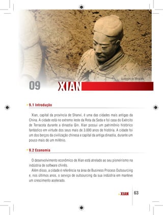 Guerreiro de Terracota 09 
XIAN 63 
XXIIAANN 
9.1 Introdução 
Xian, capital da província de Shanxi, é uma das cidades mais antigas da 
China. A cidade está no extremo leste da Rota da Seda e foi casa do Exército 
de Terracota durante a dinastia Qin. Xian possui um patrimônio histórico 
fantástico em virtude dos seus mais de 3.000 anos de história. A cidade foi 
um dos berços da civilização chinesa e capital da antiga dinastia, durante um 
pouco mais de um milênio. 
9.2 Economia 
O desenvolvimento econômico de Xian está atrelado ao seu pioneirismo na 
indústria de software chinês. 
Além disso, a cidade é referência na área de Business Process Outsourcing 
e, nos últimos anos, o serviço de outsourcing da sua indústria em manteve 
um crescimento acelerado. 
 