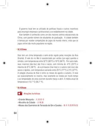 O governo local tem se utilizado de políticas fiscais e outros incentivos 
para encorajar empresas e profissionais a se estabelecerem na cidade. 
Xian também é conhecido como um dos maiores centros educacionais da 
China, com grande número de estudantes de graduação. A cidade também 
é famosa por receber competições de jogos do mundo inteiro, visto que os 
jogos online são muito populares na região. 
9.3 Clima 
Xian tem um clima temperado e semi-árido regido pelas monções da Ásia 
Oriental. O vale do rio Wei é caracterizado por verões (jun-ago) quentes e 
úmidos, com temperaturas entre 32°C (90°F) e 19°C (66°F). Por outro lado, 
seus invernos (dez-fev) são frios e secos, com mínima de -4°C (25°F) e 
máxima de 8°C (46°F). Já a primavera (mar-mai) e o outono (set-nov) são 
secos e rápidos, com temperatura variando entre 25°C (77°F) e 3°C (37°F). 
A estação chuvosa de Xian é entre os meses de agosto a outubro. A neve 
cai ocasionalmente no inverno, mas raramente se instala por muito tempo 
e as tempestades de areia ocorrem durante março e abril. A média anual de 
temperatura é 13,7 °C (56,7 °F). 
9.4 Dicas 
Atrações turísticas 
»Grande Mesquita › 大清真寺 
»Muralha da Cidade › 古城墙 
»Museu dos Guerreiros de Terracota de Qin e Cavalos › 秦兵马俑博物馆 
64 GUIA DE VIAGEM 
 