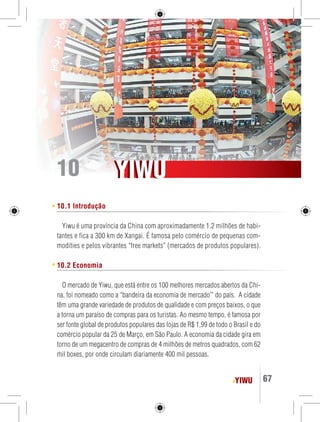YIWU 67 
YYIIWUU 
10 
10.1 Introdução 
Yiwu é uma província da China com aproximadamente 1.2 milhões de habi-tantes 
e fica a 300 km de Xangai. É famosa pelo comércio de pequenas com-modities 
e pelos vibrantes “free markets” (mercados de produtos populares). 
10.2 Economia 
O mercado de Yiwu, que está entre os 100 melhores mercados abertos da Chi-na, 
foi nomeado como a “bandeira da economia de mercado’” do país. A cidade 
têm uma grande variedade de produtos de qualidade e com preços baixos, o que 
a torna um paraíso de compras para os turistas. Ao mesmo tempo, é famosa por 
ser fonte global de produtos populares das lojas de R$ 1,99 de todo o Brasil e do 
comércio popular da 25 de Março, em São Paulo. A economia da cidade gira em 
torno de um megacentro de compras de 4 milhões de metros quadrados, com 62 
mil boxes, por onde circulam diariamente 400 mil pessoas. 
 