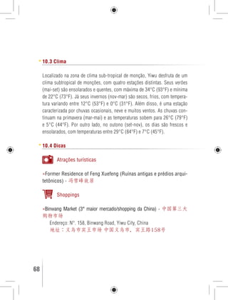 10.3 Clima 
Localizado na zona de clima sub-tropical de monção, Yiwu desfruta de um 
clima subtropical de monções, com quatro estações distintas. Seus verões 
(mai-set) são ensolarados e quentes, com máxima de 34°C (93°F) e mínima 
de 22°C (73°F). Já seus invernos (nov-mar) são secos, frios, com tempera-tura 
variando entre 12°C (53°F) e 0°C (31°F). Além disso, é uma estação 
caracterizada por chuvas ocasionais, neve e muitos ventos. As chuvas con-tinuam 
na primavera (mar-mai) e as temperaturas sobem para 26°C (79°F) 
e 5°C (44°F). Por outro lado, no outono (set-nov), os dias são frescos e 
ensolarados, com temperaturas entre 29°C (84°F) e 7°C (45°F). 
10.4 Dicas 
Atrações turísticas 
»Former Residence of Feng Xuefeng (Ruínas antigas e prédios arqui-tetônicos) 
› 冯雪峰故居 
Shoppings 
»Binwang Market (3° maior mercado/shopping da China) › 中国第三大 
购物市场 
Endereço: N°. 158, Binwang Road, Yiwu City, China 
地址：义乌市宾王市场 中国义乌市，宾王路158号 
68 GUIA DE VIAGEM 
 