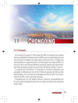 CCHHOONNGGQQIINNGG 
CHONGQING 71 
11 
11.1 Introdução 
O município foi criado em 14 de março de 1997 e é uma das cinco cidades 
centrais na República Popular da China (RPC), que é a classificação de nível 
mais alto para as cidades com status igual ao das províncias. A cidade, que 
está localizada no sudoeste do país, é um dos quatro municípios da RPC e o 
único do interior da China diretamente controlado, estando sob a administra-ção 
direta do governo central (os outros três são Beijing, Xangai e Tianjin). 
É composto por 19 distritos, 15 municípios e 4 distritos autônomos. Sua 
população é composta por mais de 32 milhões de pessoas em toda sua área 
administrativa, com uma taxa de urbanização de 55% em 2011 (um cresci-mento 
de 0,34%, maior que a taxa nacional). 
Chongqing tem um rico legado cultural e histórico, principalmente por 
ter sido capital da República da China no tempo da Guerra Sino-Japonesa 
(1937-1945). 
 