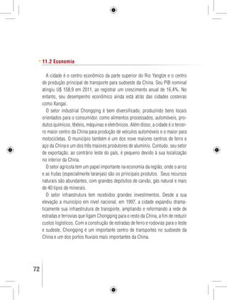 11.2 Economia 
A cidade é o centro econômico da parte superior do Rio Yangtze e o centro 
de produção principal de transporte para sudoeste da China. Seu PIB nominal 
atingiu U$ 158,9 em 2011, ao registrar um crescimento anual de 16,4%. No 
entanto, seu desempenho econômico ainda está atrás das cidades costeiras 
como Xangai. 
O setor industrial Chongqing é bem diversificado, produzindo bens locais 
orientados para o consumidor, como alimentos processados, automóveis, pro-dutos 
químicos, têxteis, máquinas e eletrônicos. Além disso, a cidade é o tercei-ro 
maior centro da China para produção de veículos automóveis e o maior para 
motocicletas. O município também é um dos nove maiores centros de ferro e 
aço da China e um dos três maiores produtores de alumínio. Contudo, seu setor 
de exportação, ao contrário leste do país, é pequeno devido à sua localização 
no interior da China. 
O setor agrícola tem um papel importante na economia da região, onde o arroz 
e as frutas (especialmente laranjas) são os principais produtos. Seus recursos 
naturais são abundantes, com grandes depósitos de carvão, gás natural e mais 
de 40 tipos de minerais. 
O setor infraestrutura tem recebidos grandes investimentos. Desde a sua 
elevação a município em nível nacional, em 1997, a cidade expandiu drama-ticamente 
sua infraestrutura de transporte, ampliando e reformando a rede de 
estradas e ferrovias que ligam Chongqing para o resto da China, a fim de reduzir 
custos logísticos. Com a construção de estradas de ferro e rodovias para o leste 
e sudeste, Chongqing é um importante centro de transportes no sudoeste da 
China e um dos portos fluviais mais importantes da China. 
72 GUIA DE VIAGEM 
 