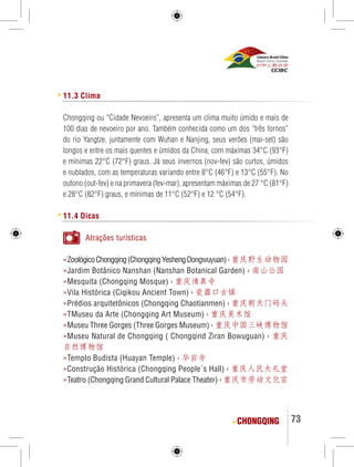 73 
11.3 Clima 
Chongqing ou “Cidade Nevoeiro”, apresenta um clima muito úmido e mais de 
100 dias de nevoeiro por ano. Também conhecida como um dos “três fornos” 
do rio Yangtze, juntamente com Wuhan e Nanjing, seus verões (mai-set) são 
longos e entre os mais quentes e úmidos da China, com máximas 34°C (93°F) 
e mínimas 22°C (72°F) graus. Já seus invernos (nov-fev) são curtos, úmidos 
e nublados, com as temperaturas variando entre 8°C (46°F) e 13°C (55°F). No 
outono (out-fev) e na primavera (fev-mar), apresentam máximas de 27 °C (81°F) 
e 28°C (82°F) graus, e mínimas de 11°C (52°F) e 12 °C (54°F). 
11.4 Dicas 
Atrações turísticas 
»Zoológico Chongqing (Chongqing Yesheng Dongwuyuan) › 重庆野生动物园 
»Jardim Botânico Nanshan (Nanshan Botanical Garden) › 南山公园 
»Mesquita (Chongqing Mosque) › 重庆清真寺 
»Vila Histórica (Ciqikou Ancient Town) › 瓷器口古镇 
»Prédios arquitetônicos (Chongqing Chaotianmen) › 重庆朝天门码头 
»TMuseu da Arte (Chongqing Art Museum) › 重庆美术馆 
»Museu Three Gorges (Three Gorges Museum) › 重庆中国三峡博物馆 
»Museu Natural de Chongqing ( Chongqind Ziran Bowuguan) › 重庆 
自然博物馆 
»Templo Budista (Huayan Temple) › 华岩寺 
»Construção Histórica (Chongqing People´s Hall) › 重庆人民大礼堂 
»Teatro (Chongqing Grand Cultural Palace Theater) › 重庆市劳动文化宫 
CHONGQING 
 