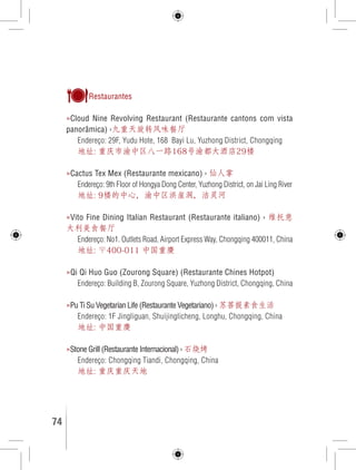 Restaurantes 
»Cloud Nine Revolving Restaurant (Restaurante cantons com vista 
panorâmica) ›九重天旋转风味餐厅 
Endereço: 29F, Yudu Hote, 168 Bayi Lu, Yuzhong District, Chongqing 
地址: 重庆市渝中区八一路168号渝都大酒店29楼 
»Cactus Tex Mex (Restaurante mexicano) › 仙人掌 
Endereço: 9th Floor of Hongya Dong Center, Yuzhong District, on Jai Ling River 
地址: 9楼的中心，渝中区洪崖洞，洁灵河 
»Vito Fine Dining Italian Restaurant (Restaurante italiano) › 维托意 
大利美食餐厅 
Endereço: No1. Outlets Road, Airport Express Way, Chongqing 400011, China 
地址: 〒400-011 中国重慶 
»Qi Qi Huo Guo (Zourong Square) (Restaurante Chines Hotpot) 
Endereço: Building B, Zourong Square, Yuzhong District, Chongqing, China 
»Pu Ti Su Vegetarian Life (Restaurante Vegetariano) › 苏菩提素食生活 
Endereço: 1F Jingliguan, Shuijinglicheng, Longhu, Chongqing, China 
地址: 中国重慶 
»Stone Grill (Restaurante Internacional) › 石烧烤 
Endereço: Chongqing Tiandi, Chongqing, China 
地址: 重庆重庆天地 
74 GUIA DE VIAGEM 
 