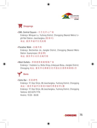 75 
Shoppings 
»SML Central Square › 日月光中心广场 
Endereço: Minquan Lu, Yuzhong District, Chongqing (Nearest Metro/ Li-ght 
Rail Station: Jiaochangkou (较场口) 
地址: 重庆市渝中区民权路 
»Paradise Walk › 北城天街 
Endereço: Beichentian Jie, Jiangbei District, Chongqing (Nearest Metro 
Station: Guanyinqiao (观音桥) 
地址: 重庆市江北区北城天街 
»West Outlets › 西部奥特莱斯购物广场 
Endereço: 1 Autelaisi Lu, Beibu Xinqu Jinkaiyuan Beiqu, Jiangbei District, 
Chongqing 地址: 重庆市北部新区经开园北区奥特莱斯路1号 
Bares 
»Soho Bar › 苏荷酒吧 
Endereço: 1F, Deyi Shijie, 88 Jiaochangkou, Yuzhong District, Chongqing 
地址：重庆市渝中区较场口88号得意世界1楼 
Endereço: 1F, Deyi Shijie, 88 Jiaochangkou, Yuzhong District, Chongqing 
Telefone: 023 6379 7776 
Horário: 19:30 - 06:00 
CHONGQING 
 