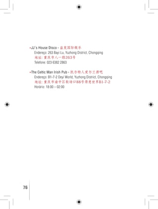 »JJ´s House Disco › 益发国际娱乐 
Endereço: 263 Bayi Lu, Yuzhong District, Chongqing 
地址: 重庆市八一路263号 
Telefone: 023 6382 2863 
»The Celtic Man Irish Pub › 凯尔特人爱尔兰酒吧 
Endereço: B1-7-2 Deyi World, Yuzhong District, Chongqing 
地址: 重庆市渝中区较场口88号得意世界B1-7-2 
Horário: 18:00 – 02:00 
76 GUIA DE VIAGEM 
 
