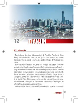 TIANJIN 77 
TTIIAANNJJIINN 
12 12.1 Introdução 
Tianjin é uma das cinco cidades centrais da República Popular da China 
(RPC), sendo governada como um dos quatro municípios da RPC direta-mente 
controlados, e está, portanto, sob a administração direta do governo 
central. 
Tianjin é uma cidade dual-core, onde sua principal área urbana (incluindo 
a cidade antiga) localizada ao longo do rio Hai, se conecta aos rios Amarelo e 
Yangtze através do Grande Canal. Em termos de população urbana, é a sexta 
maior cidade em nível nacional, com uma área de terra urbana, não incluindo 
Binhai, ocupando o quinto lugar no país, depois de Pequim, Xangai, Wuhan e 
Guangzhou. Binhai New Area, constitui o outro núcleo do município e, a par-tir 
do final de 2010, 285 empresas da Fortune 500 criaram filiais neste local, 
tornando Binhai o novo pólo de crescimento, base da indústria avançada, da 
reforma financeira e da inovação na China. 
Na área cultural, Tianjin é a base da Ópera de Pequim, uma das formas mais 
 