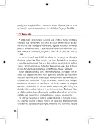 prestigiadas de ópera chinesa. Ao mesmo tempo, é famosa pela sua stand 
up [comedy] e por seus comediantes, incluindo Guo Degang e Sanli Mais. 
12.2 Economia 
A globalização e a abertura da economia para o resto do mundo têm trazido 
benefícios para o crescimento econômico de Tianjin e transformando a cidade 
em um polo para o transporte internacional, logística, manufatura moderna e 
pesquisa e desenvolvimento. A sua economia mantém uma velocidade cons-tante 
e rápida de crescimento, atingindo o maior PIB per capita da China, U$ 
13.393. 
No setor industrial, suas indústrias pilares são: tecnologia de informação 
eletrônica, automotiva, biotecnologia e produtos farmacêuticos, metalurgia 
e indústrias petroquímicas. Sua nova área costeira, que consiste no porto de 
Tianjin, Tianjin Economic and Technology Development Area e área de Tianjin 
Bonded, tem atraído várias empresas como Motorola, Toyota e Samsung. 
Tianjin está comprometida com a reforma financeira e a inovação e vem tor-nando- 
se a cidade-piloto com a maior quantidade de fundos de investimento 
industriais na China, já que acredita que o desenvolvimento da indústria é parte 
fundamental da sua reforma. Tianjin ainda buscou construiu suas vantagens 
competitivas no cenário de investimento, tais como: serviços de transporte 
portuários convenientes, um mercado aberto, serviços avançados de logística, 
atraindo políticas preferenciais e serviços públicos eficientes. Atualmente, Tian-jin 
esta buscando se desenvolver em uma ecocidade, a fim de trazer perspectivas 
múltiplas para investimentos em ativos fixos nos períodos subsequentes. 
No setor de transportes, o porto da cidade esta entre os melhores do mun-do, 
ocupando a quinta colocação mundial em capacidade de processamento. 
Localizado na Zona Econômica Binghai, uma nova zona econômica nacional 
78 GUIA DE VIAGEM 
 