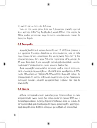 do nível do mar, na depressão de Turpan. 
Todos os rios correm para o leste, que é densamente povoado e possui 
áreas agrícolas. O Rio Yang Tse (Rio Azul), com 6.380 km, corta o centro da 
China, sendo o terceiro mais longo do mundo e uma das artérias centrais de 
transporte do país. 
1.2 Demografia 
A população chinesa é a maior do mundo com 1,3 bilhões de pessoas, o 
que representa 6,5 vezes a brasileira ou, aproximadamente, uma em cada 
cinco pessoas na Terra. A maior parte dela são de jovens: Cerca de 21% dos 
chineses tem menos de 14 anos; 71% entre 15 e 64 anos, e 8% com mais de 
65 anos. Além disso, é uma população marcada pela diversidade, conside-rando 
suas 57 etnias diferentes, sendo a maioria da etnia Han. 
Outra observação fundamental na sociedade local se refere à impressio-nante 
urbanização da população nos últimos 30 anos, a qual passou de 80% 
rural e 20% urbano em 1980 para 50-50% em 2010. Quase 400 milhões de 
pessoas saíram do campo e se tornaram moradores de algumas das maiores 
metrópoles mundiais, alterando as características e relações das vidas do 
povo chinês. 
1.3 História 
A China é considerada um dos quatro berços do homem moderno e a mais 
antiga civilização viva do mundo. Sua história escrita tem mais de 3.500 anos e 
é marcada por drásticas mudanças de poder entre facções rivais, por períodos de 
paz e prosperidade, pela desintegração do império, por corrupção e subterfúgios, 
e pela ascensão cíclica de líderes ambiciosos que instituíam um império novo. 
8 GUIA DE VIAGEM 
 