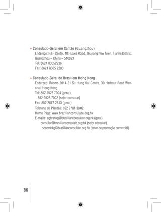 » Consulado-Geral em Cantão (Guangzhou) 
Endereço: R&F Center, 10 Huaxia Road, Zhujiang New Town, Tianhe District, 
Guangzhou – China – 510623 
Tel: 8621 83652236 
Fax: 8621 8365 2203 
» Consulado-Geral do Brasil em Hong Kong 
Endereço: Rooms 2014-21 Su Hung Kai Centre, 30 Harbour Road Wan-chai, 
Hong Kong 
Tel: 852 2525 7004 (geral) 
852 2525 7002 (setor consular) 
Fax: 852 2877 2813 (geral) 
Telefone de Plantão: 852 9781 3842 
Home Page: www.brazilianconsulate.org,hk 
E-mails: cgbrahkg@brasilianconsulate.org.hk (geral) 
consular@brasilianconsulate.org.hk (setor consular) 
secomhkg@brasilianconsulate.org.hk (setor de promoção comercial) 
86 GUIA DE VIAGEM 
 