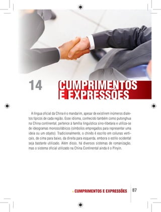CUMPRIMENTOS 
E EXPRESSOES 
87 
A língua oficial da China é o mandarim, apesar de existirem inúmeros diale-tos 
típicos de cada região. Esse idioma, conhecido também como putonghua 
na China continental, pertence à família linguística sino-tibetana e utiliza-se 
de ideogramas monossilábicos (símbolos empregados para representar uma 
ideia ou um objeto). Tradicionalmente, o chinês é escrito em colunas verti-cais, 
de cima para baixo, da direita para esquerda, embora o estilo ocidental 
seja bastante utilizado. Além disso, há diversos sistemas de romanização, 
mas o sistema oficial utilizado na China Continental ainda é o Pinyin. 
CUMPRIMENTOS E EXPRESSÕES 
14 
 
