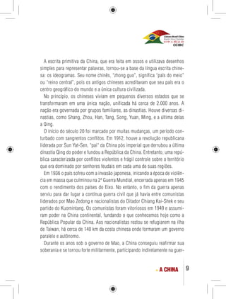 9 
A escrita primitiva da China, que era feita em ossos e utilizava desenhos 
simples para representar palavras, tornou-se a base da língua escrita chine-sa: 
os ideogramas. Seu nome chinês, “zhong guo”, significa “país do meio” 
ou “reino central”, pois os antigos chineses acreditavam que seu país era o 
centro geográfico do mundo e a única cultura civilizada. 
No princípio, os chineses viviam em pequenos diversos estados que se 
transformaram em uma única nação, unificada há cerca de 2.000 anos. A 
nação era governada por grupos familiares, as dinastias. Houve diversas di-nastias, 
como Shang, Zhou, Han, Tang, Song, Yuan, Ming, e a última delas 
a Qing. 
O início do século 20 foi marcado por muitas mudanças, um período con-turbado 
com sangrentos conflitos. Em 1912, houve a revolução republicana 
liderada por Sun Yat-Sen, “pai“ da China pós imperial que derrubou a última 
dinastia Qing do poder e fundou a República da China. Entretanto, uma repú-blica 
caracterizada por conflitos violentos e frágil controle sobre o território 
que era dominado por senhores feudais em cada uma de suas regiões. 
Em 1936 o país sofreu com a invasão japonesa, inicando a época de violên-cia 
em massa que culminou na 2ª Guerra Mundial, encerrada apenas em 1945 
com o rendimento dos países do Eixo. No entanto, o fim da guerra apenas 
serviu para dar lugar a contínua guerra civil que já havia entre comunistas 
liderados por Mao Zedong e nacionalistas do Ditador Chiang Kai-Shek e seu 
partido do Kuomintang. Os comunistas foram vitoriosos em 1949 e assumi-ram 
poder na China continental, fundando o que conhecemos hoje como a 
República Popular da China. Aos nacionalistas restou se refugiarem na ilha 
de Taiwan, há cerca de 140 km da costa chinesa onde formaram um governo 
paralelo e autônomo. 
Durante os anos sob o governo de Mao, a China conseguiu reafirmar sua 
soberania e se tornou forte militarmente, participando indiretamente na guer- 
A CHINA 
 