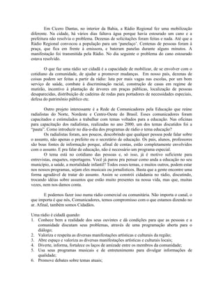 Em Cícero Dantas, no interior da Bahia, a Rádio Regional fez uma mobilização
diferente. Na cidade, há vários dias faltava água porque havia estourado um cano e a
prefeitura não resolvia o problema. Dezenas de solicitações foram feitas e nada. Até que a
Rádio Regional convocou a população para um ‘panelaço’. Centenas de pessoas foram à
praça, que fica em frente à emissora, e bateram panelas durante alguns minutos. A
manifestação foi transmitida pela Rádio. No dia seguinte o problema do cano estourado
estava resolvido.

       O que faz uma rádio ser cidadã é a capacidade de mobilizar, de se envolver com o
cotidiano da comunidade, de ajudar a promover mudanças. Em nosso país, dezenas de
coisas podem ser feitas a partir da rádio: luta por mais vagas nas escolas, por um bom
serviço de saúde, combate à discriminação racial, construção de casas em regime de
mutirão, incentivo à plantação de árvores em praças públicas, localização de pessoas
desaparecidas, distribuição de cadeiras de rodas para portadores de necessidades especiais,
defesa do patrimônio público etc.

        Outro projeto interessante é a Rede de Comunicadores pela Educação que reúne
radialistas do Norte, Nordeste e Centro-Oeste do Brasil. Esses comunicadores foram
capacitados e estimulados a trabalhar com temas voltados para a educação. Nas oficinas
para capacitação dos radialistas, realizadas no ano 2000, um dos temas discutidos foi a
“pauta”. Como introduzir no dia-a-dia dos programas de rádio o tema educação?
        Os radialistas foram, aos poucos, descobrindo que qualquer pessoa pode falar sobre
o assunto, não apenas o prefeito ou o secretário de educação. Os pais, alunos, professores
são boas fontes de informação porque, afinal de contas, estão completamente envolvidos
com o assunto. E pra falar de educação, não é necessário um programa especial.
        O tema está no cotidiano das pessoas e, só isso, já é motivo suficiente para
entrevistas, enquetes, reportagens. Você já parou pra pensar como anda a educação no seu
município, a saúde, a mortalidade infantil? Todos esses temas, e muitos outros, podem estar
nos nossos programas, sejam eles musicais ou jornalísticos. Basta que a gente encontre uma
forma agradável de tratar do assunto. Assim se constrói cidadania no rádio, discutindo,
trocando idéias sobre assuntos que estão muito presentes na nossa vida, mas que, muitas
vezes, nem nos damos conta.

        E podemos fazer isso numa rádio comercial ou comunitária. Não importa o canal, o
que importa é que nós, Comunicadores, temos compromisso com o que estamos dizendo no
ar. Afinal, também somos Cidadãos.

Uma rádio é cidadã quando:
1. Conhece bem a realidade dos seus ouvintes e dá condições para que as pessoas e a
   comunidade discutam seus problemas, através de uma programação aberta para o
   diálogo;
2. Valoriza e respeita as diversas manifestações artísticas e culturais da região;
3. Abre espaço e valoriza as diversas manifestações artísticas e culturais locais;
4. Diverte, informa, fortalece os laços de amizade entre os membros da comunidade;
5. Usa seus programas musicais e de entretenimento para divulgar informações de
   qualidade;
6. Promove debates sobre temas atuais;
 