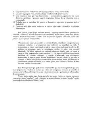 7. Os comunicadores estabelecem relações de confiança com a comunidade;
8. Usa uma linguagem clara, simples, alegre, bem humorada e motivadora;
9. Cria condições para que seus funcionários – comunicadores, operadores de áudio,
    diretores, repórteres - possam sugerir programas, formas de se relacionar com a
    comunidade;
10. Trabalha com a variedade de gêneros e formatos e apresenta programas ágeis e
    dinâmicos;
11. Entra em rede com outras emissoras e grupos, recebendo, enviando e divulgando
    informações.

        José Ignácio López Vigil, no livro Manual Urgente para radialistas apasionados,
comenta a definição de uma comunicadora canadense, Vinny Mohr, para rádio local e
emissora de alcance nacional: “A rádio local é como um espelho, a nacional, como uma
janela”. E José Ignácio complementa:

      “Nas emissoras locais, os cidadãos se vêem refletidos, identificam seus problemas e
      imaginam soluções e se organizam para melhorar sua qualidade de vida. A
      comunidade se escuta e escutando-se eleva a auto-estima individual e coletiva. Os
      vizinhos se conhecem mais, se reconhecem melhor. A rádio local constrói
      identidade. As rádios nacionais ou regionais são como janelas para ver o que se
      passa no país, para perceber outros mundos. (...) Em nosso território coexistem uma
      variedade de culturas, costumes e crenças. Conhecendo essa diversidade,
      aumentamos o respeito pelos demais. Geralmente, não se valoriza o que não se
      conhece. A rádio com alcance nacional nos faz estimar os outros, mesmo que os
      conheçamos somente de ouvido. Não somos iguais, mas valemos o mesmo. A rádio
      nacional constrói solidariedade”.

       Esta definição de Vigil ajuda-nos a compreender que a comunicação feita por uma
rádio pequena não é melhor ou pior do que a feita por uma grande emissora. O tamanho da
emissora, na verdade, não importa; o que vai contar mesmo é a qualidade da informação e
da comunicação.
       Vamos tentar, daqui para frente, perceber as nossas rádios, ou mesmo os nossos
programas, como “espelhos” onde refletimos a nossa realidade, e como “janelas” para a
construção de solidariedade? Mãos à obra!
 