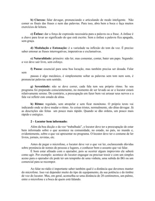 b) Clareza: falar devagar, pronunciando e articulando de modo inteligente. Não
comer os finais das frases e nem das palavras. Para isso, abra bem a boca e faça muitos
exercícios de leitura.

       c) Ênfase: dar a força de expressão necessária para a palavra ou a frase. A ênfase é
a chave para levar ao significado do que está escrito. Sem a ênfase a palavra fica apagada,
sem graça.

       d) Modulação e Entonação: é a variedade na inflexão do tom da voz. É preciso
saber entonar as frases interrogativas, imperativas e exclamativas.

       e) Naturalidade: primeiro: não ler, mas comentar, contar, bater um papo. Segundo:
a voz deve sair livre, sem esforço.

       f) Pausa: essencial para uma boa locução, mas também precisa ser dosada. Falar
sem
      pausas é algo mecânico, é simplesmente soltar as palavras sem tom nem som, é
pronunciar palavras sem sentido.

        g) Serenidade: não se deve correr, cada fala tem seu próprio ritmo. Se seu
programa foi preparado conscientemente, no momento de ser levado ao ar o locutor estará
relativamente sereno. Do contrário, a preocupação em fazer bem vai arrasar seus nervos e a
fala vai refletir este estado de alma.

       h) Ritmo: regulado, sem atropelar e sem ficar monótono. O próprio texto vai
indicando onde se deve mudar o ritmo. As coisas tristes, normalmente, são ditas devagar. Já
as descrições são feitas um pouco mais rápido. Quando se dão ordens, um pouco mais
rápido e enérgico.

       2 – Locutor bem informado:
         Além da boa dicção e da voz “trabalhada”, o locutor deve ter a preocupação de estar
bem informado sobre o que acontece na comunidade, no estado, no país, no mundo e,
evidentemente, sobre o que vai apresentar no programa. O locutor deve ter o costume de ler
livros, jornais, revistas, etc.

       Antes de pegar o microfone, o locutor deve ver o que vai ler, esclarecendo dúvidas
sobre pronúncia de nomes de pessoas e lugares, e conhecer bem o assunto que vai falar.
       É bom estar afinado com o operador, pois se ocorrer algum imprevisto ele saberá
como agir. Por exemplo: acontece do locutor engasgar ou precisar tossir e com um simples
aceno para o operador ele pode ter um tempinho de uma vinheta, uma subida do BG ou um
comercial para se recompor.

        Ao falar no rádio é importante saber também qual é a distância que devemos manter
do microfone. Isso vai depender muito do tipo de equipamento, da sua potência e do timbre
de voz do locutor. Mas, em geral, aconselha-se uma distância de 20 centímetros, um palmo,
entre o microfone e a boca de quem está falando.
 