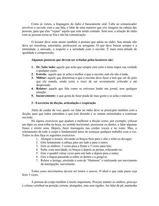 Como já vimos, a linguagem do rádio é basicamente oral. Cabe ao comunicador
envolver o ouvinte com a sua fala, e falar de uma maneira que crie imagens na cabeça das
pessoas, para que elas “vejam” aquilo que está sendo contado. Sem isso, a relação do rádio
com as pessoas torna-se fria e não há comunicação.

       O locutor deve estar atento também à postura que adota no rádio. Sua atitude não
deve ser moralista, autoritária, professoral ou arrogante. O que deve buscar sempre é a
intimidade, a amizade, o respeito e a seriedade com o ouvinte. É mais uma atitude de
igualdade e compreensão.

       Algumas posturas que devem ser evitadas pelos locutores são:

       1. Dr. Sabe tudo: aquele que acha que sempre está certo e tenta impor sua verdade
          a qualquer custo.
       2. Estrela: aquele que se acha o melhor e que o ouvinte sem ele não é nada.
       3. Militar: aquele que determina o que o ouvinte deve fazer e tem que ser do jeito
          que ele manda, senão corre o risco de ser severamente criticado e até
          desprezado.
       4. Relator: aquele que fala como se estivesse lendo um jornal, sem qualquer
          emoção.
       5. Inconveniente: o que gosta de fazer piada de mau gosto e se acha o máximo.

       3 - Exercícios de dicção, articulação e respiração

       Além de cuidar da voz, quem vai falar no rádio deve se preocupar também com a
dicção, para que todos entendam o que está dizendo e se sintam estimulados a continuar
ouvindo.
       Há alguns exercícios que ajudam a melhorar a dicção como, por exemplo, colocar
um lápis ou uma rolha na boca, no sentido horizontal, pressionar os dentes, e falar algumas
frases e emitir sons. Depois, fazer massagens nas cordas vocais e no rosto. Mas, o
relaxamento de todo o corpo é fundamental antes de começar qualquer trabalho com a voz.
Todos os dias faça os seguintes exercícios:
           1. Alongue o tronco, elevando os braços bem para o alto e solte-os devagar;
           2. Gire lentamente a cabeça para um lado e para o outro;
           3. Gire os ombros: 3 vezes para a frente e 3 vezes para trás;
           4. Solte, com suavidade, os braços e depois as pernas, relaxando-os;
           5. Gire o quadril várias vezes para um lado e depois para o outro;
           6. Gire a língua passando-a sobre os dentes e a gengiva;
           7. Relaxe a laringe, emitindo o som de “Hummm” e realizando um movimento
               de mastigação, suavemente.

        Todos esses movimentos devem ser lentos e suaves. O ideal é que cada passo seja
feito 3 vezes.

       A postura do corpo também é muito importante. Procure manter os ombros, pescoço
e coluna vertebral na posição correta, alongados, mas sem rigidez. Ao falar de pé, mantenha
 