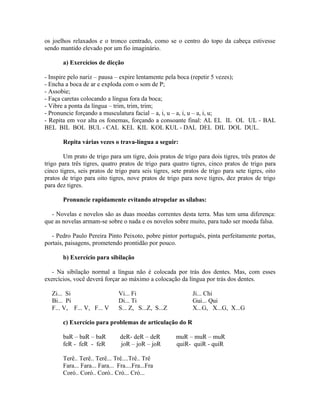 os joelhos relaxados e o tronco centrado, como se o centro do topo da cabeça estivesse
sendo mantido elevado por um fio imaginário.

       a) Exercícios de dicção

- Inspire pelo nariz – pausa – expire lentamente pela boca (repetir 5 vezes);
- Encha a boca de ar e exploda com o som de P;
- Assobie;
- Faça caretas colocando a língua fora da boca;
- Vibre a ponta da língua – trim, trim, trim;
- Pronuncie forçando a musculatura facial – a, i, u – a, i, u – a, i, u;
- Repita em voz alta os fonemas, forçando a consoante final: AL EL IL OL UL - BAL
BEL BIL BOL BUL - CAL KEL KIL KOL KUL - DAL DEL DIL DOL DUL.

       Repita várias vezes o trava-língua a seguir:

        Um prato de trigo para um tigre, dois pratos de trigo para dois tigres, três pratos de
trigo para três tigres, quatro pratos de trigo para quatro tigres, cinco pratos de trigo para
cinco tigres, seis pratos de trigo para seis tigres, sete pratos de trigo para sete tigres, oito
pratos de trigo para oito tigres, nove pratos de trigo para nove tigres, dez pratos de trigo
para dez tigres.

       Pronuncie rapidamente evitando atropelar as sílabas:

  - Novelas e novelos são as duas moedas correntes desta terra. Mas tem uma diferença:
que as novelas armam-se sobre o nada e os novelos sobre muito, para tudo ser moeda falsa.

   - Pedro Paulo Pereira Pinto Peixoto, pobre pintor português, pinta perfeitamente portas,
portais, paisagens, prometendo prontidão por pouco.

       b) Exercício para sibilação

   - Na sibilação normal a língua não é colocada por trás dos dentes. Mas, com esses
exercícios, você deverá forçar ao máximo a colocação da língua por trás dos dentes.

   Zi... Si                    Vi... Fi                      Ji... Chi
   Bi... Pi                    Di... Ti                      Gui... Qui
   F... V, F... V, F... V      S... Z, S...Z, S...Z          X...G, X...G, X...G

       c) Exercício para problemas de articulação do R

       baR – baR – baR          deR- deR – deR        muR – muR – muR
       feR - feR - feR          joR – joR – joR       quiR- quiR - quiR

       Terê.. Terê.. Terê... Trê....Trê.. Trê
       Fara... Fara... Fara... Fra....Fra...Fra
       Coró.. Coró.. Coró.. Cró... Cró...
 