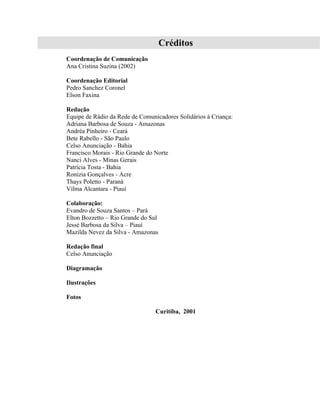 Créditos
Coordenação de Comunicação
Ana Cristina Suzina (2002)

Coordenação Editorial
Pedro Sanchez Coronel
Elson Faxina

Redação
Equipe de Rádio da Rede de Comunicadores Solidários à Criança:
Adriana Barbosa de Souza - Amazonas
Andréa Pinheiro - Ceará
Bete Rabello - São Paulo
Celso Anunciação - Bahia
Francisco Morais - Rio Grande do Norte
Nanci Alves - Minas Gerais
Patrícia Tosta - Bahia
Ronizia Gonçalves - Acre
Thays Poletto - Paraná
Vilma Alcantara - Piauí

Colaboração:
Evandro de Souza Santos – Pará
Elton Bozzetto – Rio Grande do Sul
Jessé Barbosa da Silva – Piauí
Mazilda Nevez da Silva - Amazonas

Redação final
Celso Anunciação

Diagramação

Ilustrações

Fotos

                                 Curitiba, 2001
 