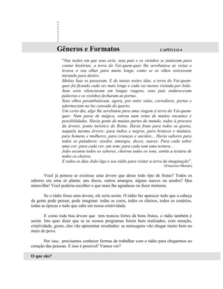 .
              .
              .
              .
              .
              .
              .
              .
              .
              Gêneros e Formatos                                        CAPÍTULO 4

                 “Nas noites em que seus avós, seus pais e os vizinhos se juntavam para
                 contar histórias, a terra do Vai-quem-quer lhe arrebatava as vistas e
                 levava o seu olhar para muito longe, como se os olhos estivessem
                 mirando para dentro.
                 Muitas luas se passaram. E de tantas noites idas, a terra do Vai-quem-
                 quer foi ficando cada vez mais longe e cada vez menos visitada por João.
                 Seus avós silenciaram em longas viagens, seus pais endureceram
                 palavras e os vizinhos fecharam as portas.
                 Seus olhos perambulavam, agora, por entre salas, corredores, portas e
                 adormeciam na luz cansada do quarto.
                 Um certo dia, algo lhe arrebatou para uma viagem à terra do Vai-quem-
                 quer. Num passe de mágica, entrou num reino de muitos encantos e
                 possibilidades. Havia gente de muitas partes do mundo, todos à procura
                 da árvore, ponto turístico do Reino. Havia fruto para todos os gostos,
                 naquela mesma árvore: para índios e negros, para brancos e mulatos,
                 para homens e mulheres, para crianças e anciãos... Havia sabores para
                 todos os paladares: azedos, amargos, doces, suaves. Para cada sabor
                 uma cor; para cada cor, um som; para cada som uma textura...
                 João escutou todos os sabores, cheirou todos os sons, sentiu a textura de
                 todos os cheiros.
                 E todos os dias João liga o seu rádio para visitar a terra da imaginação”.
                                                                           (Francisco Morais)

       Você já pensou se existisse uma árvore que desse todo tipo de frutas? Todos os
sabores em uma só planta: uns doces, outros amargos, alguns suaves ou azedos? Que
maravilha! Você poderia escolher o que mais lhe agradasse ou fazer misturas.

       Se o rádio fosse uma árvore, ele seria assim. O rádio faz aparecer tudo que a cabeça
da gente pode pensar, pode imaginar: todas as cores, todos os cheiros, todos os cenários,
todas as épocas e tudo que cabe em nossa criatividade.

        E como toda boa árvore que tem troncos fortes dá bons frutos, o rádio também é
assim. Isto quer dizer que se os nossos programas forem bem realizados, com emoção,
criatividade, gosto, eles vão apresentar resultados: as mensagens vão chegar muito bem no
meio do povo.

       Por isso, precisamos conhecer formas de trabalhar com o rádio para chegarmos no
coração das pessoas. E isso é possível! Vamos ver?

O que são?
 