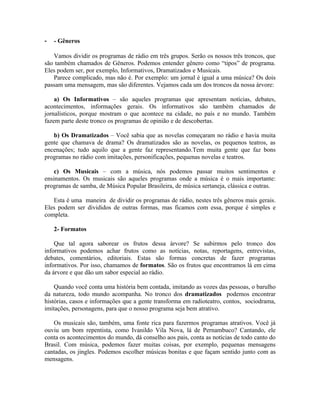 -   - Gêneros

   Vamos dividir os programas de rádio em três grupos. Serão os nossos três troncos, que
são também chamados de Gêneros. Podemos entender gênero como “tipos” de programa.
Eles podem ser, por exemplo, Informativos, Dramatizados e Musicais.
   Parece complicado, mas não é. Por exemplo: um jornal é igual a uma música? Os dois
passam uma mensagem, mas são diferentes. Vejamos cada um dos troncos da nossa árvore:

    a) Os Informativos – são aqueles programas que apresentam notícias, debates,
acontecimentos, informações gerais. Os informativos são também chamados de
jornalísticos, porque mostram o que acontece na cidade, no país e no mundo. Também
fazem parte deste tronco os programas de opinião e de descobertas.

   b) Os Dramatizados – Você sabia que as novelas começaram no rádio e havia muita
gente que chamava de drama? Os dramatizados são as novelas, os pequenos teatros, as
encenações; tudo aquilo que a gente faz representando.Tem muita gente que faz bons
programas no rádio com imitações, personificações, pequenas novelas e teatros.

    c) Os Musicais – com a música, nós podemos passar muitos sentimentos e
ensinamentos. Os musicais são aqueles programas onde a música é o mais importante:
programas de samba, de Música Popular Brasileira, de música sertaneja, clássica e outras.

   Esta é uma maneira de dividir os programas de rádio, nestes três gêneros mais gerais.
Eles podem ser divididos de outras formas, mas ficamos com essa, porque é simples e
completa.

    2- Formatos

    Que tal agora saborear os frutos dessa árvore? Se subirmos pelo tronco dos
informativos podemos achar frutos como as notícias, notas, reportagens, entrevistas,
debates, comentários, editoriais. Estas são formas concretas de fazer programas
informativos. Por isso, chamamos de formatos. São os frutos que encontramos lá em cima
da árvore e que dão um sabor especial ao rádio.

    Quando você conta uma história bem contada, imitando as vozes das pessoas, o barulho
da natureza, todo mundo acompanha. No tronco dos dramatizados podemos encontrar
histórias, casos e informações que a gente transforma em radioteatro, contos, sociodrama,
imitações, personagens, para que o nosso programa seja bem atrativo.

   Os musicais são, também, uma fonte rica para fazermos programas atrativos. Você já
ouviu um bom repentista, como Ivanildo Vila Nova, lá de Pernambuco? Cantando, ele
conta os acontecimentos do mundo, dá conselho aos pais, conta as notícias de todo canto do
Brasil. Com música, podemos fazer muitas coisas, por exemplo, pequenas mensagens
cantadas, os jingles. Podemos escolher músicas bonitas e que façam sentido junto com as
mensagens.
 
