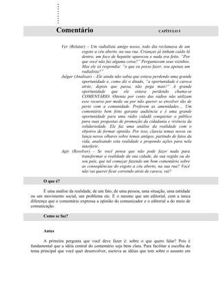 .
               .
               .
               .
               .
               .
               .
               .
               .
               Comentário                                              CAPÍTULO 5



                  Ver (Relatar) – Um radialista amigo nosso, todo dia reclamava de um
                             esgoto a céu aberto, na sua rua. Crianças já tinham caído lá
                             dentro, um foco de hepatite apareceu e nada era feito. “Por
                             que você não faz alguma coisa?” Perguntavam seus vizinhos.
                             Mas ele só respondia: “o que eu posso fazer, sou apenas um
                             radialista?”
                  Julgar (Analisar) – Ele ainda não sabia que estava perdendo uma grande
                             oportunidade e, como diz o ditado, “a oportunidade é careca
                             atrás; depois que passa, não pega mais!” A grande
                             oportunidade que ele estava perdendo chama-se
                             COMENTÁRIO. Oitenta por cento das rádios não utilizam
                             esse recurso por medo ou por não querer se envolver tão de
                             perto com a comunidade. Preferem as amenidades.... Um
                             comentário bem feito garante audiência e é uma grande
                             oportunidade para uma rádio cidadã conquistar o público
                             para suas propostas de promoção da cidadania e vivência da
                             solidariedade. Ele faz uma análise da realidade com o
                             objetivo de formar opinião. Por isso, clareia temas novos ou
                             lança novos olhares sobre temas antigos, partindo de fatos da
                             vida, analisando esta realidade e propondo ações para nela
                             interferir.
                  Agir (Resolver) - Se você pensa que não pode fazer nada para
                             transformar a realidade da sua cidade, da sua região ou do
                             seu país, que tal começar fazendo um bom comentário sobre
                             as conseqüências do esgoto a céu aberto, na sua rua? Você
                             não vai querer ficar correndo atrás de careca, vai?

       O que é?

       É uma análise da realidade, de um fato, de uma pessoa, uma situação, uma entidade
ou um movimento social, um problema etc. É o mesmo que um editorial, com a única
diferença que o comentário expressa a opinião do comunicador e o editorial a do meio de
comunicação.

       Como se faz?


       Antes

      A primeira pergunta que você deve fazer é: sobre o que quero falar? Pois é
fundamental que a idéia central do comentário seja bem clara. Para facilitar a escolha do
tema principal que você quer desenvolver, escreva as idéias que tem sobre o assunto em
 