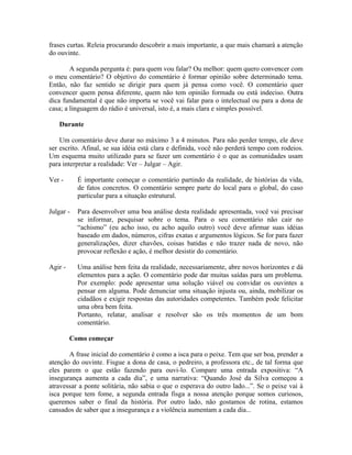 frases curtas. Releia procurando descobrir a mais importante, a que mais chamará a atenção
do ouvinte.

        A segunda pergunta é: para quem vou falar? Ou melhor: quem quero convencer com
o meu comentário? O objetivo do comentário é formar opinião sobre determinado tema.
Então, não faz sentido se dirigir para quem já pensa como você. O comentário quer
convencer quem pensa diferente, quem não tem opinião formada ou está indeciso. Outra
dica fundamental é que não importa se você vai falar para o intelectual ou para a dona de
casa; a linguagem do rádio é universal, isto é, a mais clara e simples possível.

   Durante

    Um comentário deve durar no máximo 3 a 4 minutos. Para não perder tempo, ele deve
ser escrito. Afinal, se sua idéia está clara e definida, você não perderá tempo com rodeios.
Um esquema muito utilizado para se fazer um comentário é o que as comunidades usam
para interpretar a realidade: Ver – Julgar – Agir.

Ver -      É importante começar o comentário partindo da realidade, de histórias da vida,
           de fatos concretos. O comentário sempre parte do local para o global, do caso
           particular para a situação estrutural.

Julgar -   Para desenvolver uma boa análise desta realidade apresentada, você vai precisar
           se informar, pesquisar sobre o tema. Para o seu comentário não cair no
           “achismo” (eu acho isso, eu acho aquilo outro) você deve afirmar suas idéias
           baseado em dados, números, cifras exatas e argumentos lógicos. Se for para fazer
           generalizações, dizer chavões, coisas batidas e não trazer nada de novo, não
           provocar reflexão e ação, é melhor desistir do comentário.

Agir -     Uma análise bem feita da realidade, necessariamente, abre novos horizontes e dá
           elementos para a ação. O comentário pode dar muitas saídas para um problema.
           Por exemplo: pode apresentar uma solução viável ou convidar os ouvintes a
           pensar em alguma. Pode denunciar uma situação injusta ou, ainda, mobilizar os
           cidadãos e exigir respostas das autoridades competentes. Também pode felicitar
           uma obra bem feita.
           Portanto, relatar, analisar e resolver são os três momentos de um bom
           comentário.

         Como começar

       A frase inicial do comentário é como a isca para o peixe. Tem que ser boa, prender a
atenção do ouvinte. Fisgue a dona de casa, o pedreiro, a professora etc., de tal forma que
eles parem o que estão fazendo para ouvi-lo. Compare uma entrada expositiva: “A
insegurança aumenta a cada dia”, e uma narrativa: “Quando José da Silva começou a
atravessar a ponte solitária, não sabia o que o esperava do outro lado...”. Se o peixe vai à
isca porque tem fome, a segunda entrada fisga a nossa atenção porque somos curiosos,
queremos saber o final da história. Por outro lado, não gostamos de rotina, estamos
cansados de saber que a insegurança e a violência aumentam a cada dia...
 