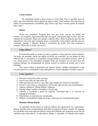 Como terminar

          Tão importante quanto a frase inicial é a frase final. Ela é o gostinho bom do
peixe, que será lembrado mesmo depois de algum tempo. Pode também usar uma frase de
efeito, um questionamento, trocadilhos, algo criativo que faça o ouvinte passar da reflexão
para a ação.

        Depois

       Avalie seu comentário. Pergunte para seus pais, avós, sua tia, um amigo, um
vizinho, um estudante, algum desconhecido com quem você puxou papo na rua o que eles
acharam do comentário. Ouça com atenção a opinião deles. Mude as palavras que eles não
entenderam. Faça uma auto-avaliação: grave o comentário e ouça depois, perceba sua voz,
entonação, paradas e silêncios. Refaça o comentário de acordo com esta avaliação e
compare. Quem não se avalia, não cresce.

        Como utilizar?

        O comentário pode ser usado em todos os gêneros e fazer parte de outros formatos.
Ele pode, por exemplo, iniciar um debate ou fechar um noticiário, ser um quadro de uma
rádio-revista. E, aos poucos, o comentário começa também a usar outros recursos, além da
voz. Sendo assim, é um comentário ilustrado. Pode, por exemplo, ter seu início com um
pequeno diálogo, ser acompanhado de efeitos sonoros ou música de acordo com o tema
abordado.
        Para nossas rádios e programas que querem formar cidadãos participantes e não
ouvintes passivos, o comentário é uma arma poderosa. Vamos aprender e ensinar a usá-la?

        Como capacitar?

   1. Provocar a discussão sobre um tema;
   2. Ouvir o que cada um sabe sobre ele;
   3. Pedir que cada um escreva o que sabe, algo simples, em forma de comentário;
   4. Gravar e ouvir todos os comentários e deixar que cada um faça suas considerações;
   5. Aplicar a dinâmica “Ditado Rápido” (abaixo);
   6. O grupo elege o melhor comentário e diz por quê;
   7. Analisar o escolhido a partir do esquema Ver-Julgar-Agir e os recursos de
      linguagem utilizados;
   8. Sistematizar as características encontradas;
   9. Refazer o comentário levando em conta o saber que foi construído pelo grupo.

        Dinâmica Ditado Rápido

       O orientador deverá anotar as palavras difíceis que apareceram nos comentários.
Depois, distribui entre os participantes uma folha de papel em branco e caneta. Em seguida,
faz um ditado com essas palavras difíceis (umas dez) pedindo que as pessoas escrevam um
sinônimo para cada palavra. A cada palavra ditada, o orientador vai falando mais rápido,
 