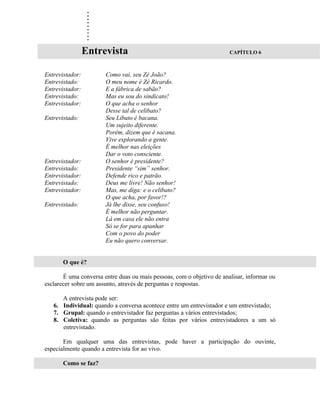 .
                  .
                  .
                  .
                  .
                  .
                  .
                  .
                  .
                 Entrevista                                            CAPÍTULO 6



Entrevistador:         Como vai, seu Zé João?
Entrevistado:          O meu nome é Zé Ricardo.
Entrevistador:         E a fábrica de sabão?
Entrevistado:          Mas eu sou do sindicato!
Entrevistador:         O que acha o senhor
                       Desse tal de celibato?
Entrevistado:          Seu Libato é bacana.
                       Um sujeito diferente.
                       Porém, dizem que é sacana.
                       Vive explorando a gente.
                       É melhor nas eleições
                       Dar o voto consciente.
Entrevistador:         O senhor é presidente?
Entrevistado:          Presidente “sim” senhor.
Entrevistador:         Defende rico e patrão.
Entrevistado:          Deus me livre! Não senhor!
Entrevistador:         Mas, me diga: e o celibato?
                       O que acha, por favor!?
Entrevistado:          Já lhe disse, seu confuso!
                       É melhor não perguntar.
                       Lá em casa ele não entra
                       Só se for para apanhar
                       Com o povo do poder
                       Eu não quero conversar.


       O que é?

       É uma conversa entre duas ou mais pessoas, com o objetivo de analisar, informar ou
esclarecer sobre um assunto, através de perguntas e respostas.

      A entrevista pode ser:
   6. Individual: quando a conversa acontece entre um entrevistador e um entrevistado;
   7. Grupal: quando o entrevistador faz perguntas a vários entrevistados;
   8. Coletiva: quando as perguntas são feitas por vários entrevistadores a um só
      entrevistado.

       Em qualquer uma das entrevistas, pode haver a participação do ouvinte,
especialmente quando a entrevista for ao vivo.

       Como se faz?
 