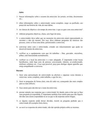 Antes

1- buscar informações sobre o assunto da entrevista: ler jornais, revistas, documentos
   etc.;

2- obter informações sobre o entrevistado: nome completo, cargo ou profissão, um
   pouco de sua história de vida, de suas idéias;

3- ter clareza do objetivo e do tempo da entrevista: o que se quer com essa entrevista?

4- elaborar perguntas objetivas, claras, sem fugir do tema;

5- o entrevistador deve saber que no momento da entrevista estará representando os
   ouvintes e não ele mesmo. Por isso, deve elaborar perguntas de interesse das
   pessoas, como se fosse uma delas, polemizando a entrevista;

6- conversar antes com o entrevistado, criando um relacionamento que ajude no
   desenvolvimento da entrevista;

7- verificar se o equipamento com que irá trabalhar - fitas, gravador, microfone,
   pilhas, está funcionando normalmente;

8- verificar se o local da entrevista é o mais adequado. É importante evitar locais
   barulhentos, onde haja sons de pessoas conversando, trânsito, ar-condicionado,
   telefones celulares etc.. Caso seja possível, peça para desligar algum aparelho que
   esteja atrapalhando a conversa.

Durante

1- fazer uma apresentação do entrevistado na abertura e algumas vezes durante a
   entrevista: nome completo, onde trabalha, o que faz etc.;

2- fazer as perguntas de forma clara, uma de cada vez, começando das mais simples
   para as mais difíceis;

3- ficar atento para não desviar o rumo da entrevista;

4- prestar atenção nas respostas que o entrevistado for dando, para evitar que se faça
   uma pergunta já respondida. É importante também ficar atento para que não fiquem
   dúvidas sem serem respondidas no ar ou que se dê respostas muito longas;

5- se alguma resposta ainda deixar dúvidas, insistir na pergunta pedindo que o
   entrevistado dê exemplos bem claros;

6- ao ouvir as respostas do entrevistado, não dar opinião própria sobre as mesmas;
 