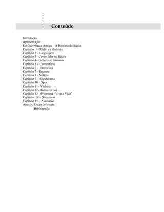 .
             .
             .
             .
             .
             .
             .
             .
             .      Conteúdo

Introdução
Apresentação
De Guerreiro a Amigo – A História do Rádio
Capítulo 1– Rádio e cidadania
Capítulo 2 – Linguagem
Capítulo 3– Como falar no Rádio
Capítulo 4– Gêneros e formatos
Capítulo 5 - Comentário
Capítulo 6 - Entrevista
Capítulo 7 - Enquete
Capítulo 8 - Notícia
Capítulo 9 – Sociodrama
Capítulo 10 – Spot
Capítulo 11– Vinheta
Capítulo 12- Rádio-revista
Capítulo 13 - Programa “Viva a Vida”
Capítulo 14 - Dinâmicas
Capítulo 15 – Avaliação
Anexos: Dicas de leitura
        Bibliografia
 