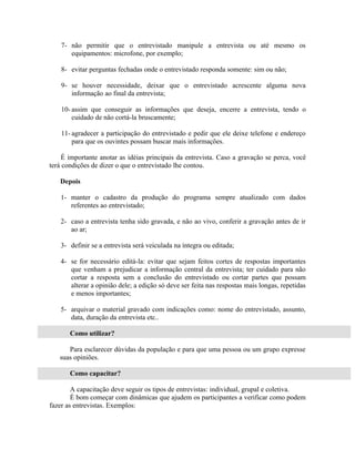 7- não permitir que o entrevistado manipule a entrevista ou até mesmo os
       equipamentos: microfone, por exemplo;

    8- evitar perguntas fechadas onde o entrevistado responda somente: sim ou não;

    9- se houver necessidade, deixar que o entrevistado acrescente alguma nova
       informação ao final da entrevista;

    10- assim que conseguir as informações que deseja, encerre a entrevista, tendo o
        cuidado de não cortá-la bruscamente;

    11- agradecer a participação do entrevistado e pedir que ele deixe telefone e endereço
        para que os ouvintes possam buscar mais informações.

     É importante anotar as idéias principais da entrevista. Caso a gravação se perca, você
terá condições de dizer o que o entrevistado lhe contou.

   Depois

    1- manter o cadastro da produção do programa sempre atualizado com dados
       referentes ao entrevistado;

    2- caso a entrevista tenha sido gravada, e não ao vivo, conferir a gravação antes de ir
       ao ar;

    3- definir se a entrevista será veiculada na íntegra ou editada;

    4- se for necessário editá-la: evitar que sejam feitos cortes de respostas importantes
       que venham a prejudicar a informação central da entrevista; ter cuidado para não
       cortar a resposta sem a conclusão do entrevistado ou cortar partes que possam
       alterar a opinião dele; a edição só deve ser feita nas respostas mais longas, repetidas
       e menos importantes;

    5- arquivar o material gravado com indicações como: nome do entrevistado, assunto,
       data, duração da entrevista etc..

       Como utilizar?

      Para esclarecer dúvidas da população e para que uma pessoa ou um grupo expresse
   suas opiniões.

       Como capacitar?

        A capacitação deve seguir os tipos de entrevistas: individual, grupal e coletiva.
        É bom começar com dinâmicas que ajudem os participantes a verificar como podem
fazer as entrevistas. Exemplos:
 
