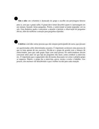 •Sim e não: um voluntário é destacado do grupo e escolhe um personagem famoso

para si, sem que o grupo saiba. O grupo deve tentar descobrir quem é o personagem em
um minuto, fazendo várias perguntas. Porém, o entrevistado só pode responder sim ou
não. Esta dinâmica ajuda a concentrar a atenção e permite a observação de perguntas
óbvias, além de melhorar a atenção para perguntas repetidas.




•Coletiva: convidar outras pessoas que não estejam participando do curso, que possam

ser questionadas sobre determinados assuntos. É importante esclarecer estas pessoas de
que se trata apenas de um exercício. Divide-se o grupo de acordo com o número de
entrevistados, para que cada grupo fique com uma pessoa. Os entrevistadores devem
conversar antes para ver que tipo de perguntas irão fazer, como conduzir a entrevista
etc.. É importante que o capacitador não dê muitas dicas para ver como o próprio grupo
se organiza. Depois, o grupo faz a entrevista, grava, escuta e avalia o trabalho. Aos
poucos, eles mesmos vão descobrindo o que é melhor ou não para cada situação.
 