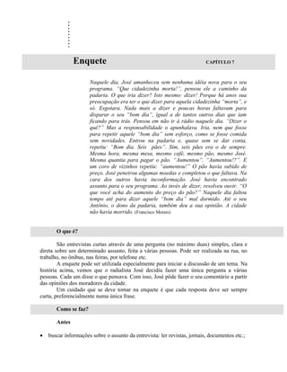 .
            .
            .
            .
            .
            .
            .
            .
            .
                Enquete                                                    CAPÍTULO 7



                      Naquele dia, José amanheceu sem nenhuma idéia nova para o seu
                      programa. “Que cidadezinha morta!”, pensou ele a caminho da
                      padaria. O que iria dizer? Isto mesmo: dizer! Porque há anos sua
                      preocupação era ter o que dizer para aquela cidadezinha “morta”, e
                      só. Esgotara. Nada mais a dizer e poucas horas faltavam para
                      disparar o seu “bom dia”, igual a de tantos outros dias que iam
                      ficando para trás. Pensou em não ir à rádio naquele dia. “Dizer o
                      quê?” Mas a responsabilidade o apunhalava. Iria, nem que fosse
                      para repetir aquele “bom dia” sem esforço, como se fosse comida
                      sem novidades. Entrou na padaria e, quase sem se dar conta,
                      repetiu: “Bom dia. Seis pães”. Sim, seis pães era o de sempre.
                      Mesma hora, mesma mesa, mesmo café, mesmo pão, mesmo José.
                      Mesma quantia para pagar o pão. “Aumentou”. “Aumentou!?”. E
                      um coro de vizinhos repetiu: “aumentou!” O pão havia subido de
                      preço. José peneirou algumas moedas e completou o que faltava. Na
                      cara dos outros havia inconformação. José havia encontrado
                      assunto para o seu programa. Ao invés de dizer, resolveu ouvir. “O
                      que você acha do aumento do preço do pão?” Naquele dia faltou
                      tempo até para dizer aquele “bom dia” mal dormido. Até o seu
                      Antônio, o dono da padaria, também deu a sua opinião. A cidade
                      não havia morrido. (Francisco Morais)


       O que é?

        São entrevistas curtas através de uma pergunta (no máximo duas) simples, clara e
direta sobre um determinado assunto, feita a várias pessoas. Pode ser realizada na rua, no
trabalho, no ônibus, nas feiras, por telefone etc.
        A enquete pode ser utilizada especialmente para iniciar a discussão de um tema. Na
história acima, vemos que o radialista José decidiu fazer uma única pergunta a várias
pessoas. Cada um disse o que pensava. Com isso, José pôde fazer o seu comentário a partir
das opiniões dos moradores da cidade.
        Um cuidado que se deve tomar na enquete é que cada resposta deve ser sempre
curta, preferencialmente numa única frase.

       Como se faz?

       Antes

•   buscar informações sobre o assunto da entrevista: ler revistas, jornais, documentos etc.;
 