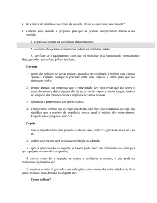 •   ter clareza do objetivo e do tempo da enquete. O que se quer com essa enquete?;

•   elaborar com cuidado a pergunta, para que as pessoas compreendam direito o seu
    sentido;

       4. as pessoas podem ser escolhidas aleatoriamente;

       5. os nomes das pessoas consultadas podem ser omitidos ou não;

         6. verificar se o equipamento com que irá trabalhar está funcionando normalmente:
fitas, gravador, microfone, pilhas, telefone...

    Durante

    1- como são opiniões de várias pessoas, gravadas em seqüência, é melhor usar o modo
       “pausa”, evitando desligar o gravador entre uma resposta e outra, para que não
       apareçam ruídos;

    2- prestar atenção nas respostas que o entrevistado der, para evitar que ele desvie o
       rumo do assunto, deixe alguma dúvida no ar ou dê respostas muito longas; lembre-
       se, enquete são opiniões curtas e objetivas de várias pessoas;

    3- agradecer a participação dos entrevistados;

    4- é importante lembrar que as respostas obtidas não têm valor estatístico, ou seja, não
       significa que a maioria da população pensa igual à maioria dos entrevistados.
       Enquete não é pesquisa científica.

    Depois

    1. caso a enquete tenha sido gravada, e não ao vivo, conferir a gravação antes de ir ao
       ar;

    2. definir se a mesma será veiculada na íntegra ou editada;

   3. após a apresentação da enquete, o locutor pode fazer um comentário ou pedir para
que o próprio ouvinte dê sua opinião;

   4. avaliar como foi a enquete, se ajudou a esclarecer o assunto, o que pode ser
melhorado na próxima vez;

   5. arquivar o material gravado com indicações como: nome dos entrevistados (se for o
caso), assunto, data, duração da enquete etc.;

       Como utilizar?
 