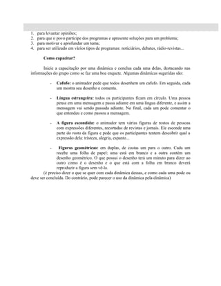 1.   para levantar opiniões;
2.   para que o povo participe dos programas e apresente soluções para um problema;
3.   para motivar e aprofundar um tema;
4.   para ser utilizado em vários tipos de programas: noticiários, debates, rádio-revistas...

        Como capacitar?

       Inicie a capacitação por uma dinâmica e conclua cada uma delas, destacando nas
informações do grupo como se faz uma boa enquete. Algumas dinâmicas sugeridas são:

            -   Cafufo: o animador pede que todos desenhem um cafufo. Em seguida, cada
                um mostra seu desenho e comenta.

            -   Língua estrangeira: todos os participantes ficam em círculo. Uma pessoa
                pensa em uma mensagem e passa adiante em uma língua diferente, e assim a
                mensagem vai sendo passada adiante. No final, cada um pode comentar o
                que entendeu e como passou a mensagem.

            -   A figura escondida: o animador tem várias figuras de rostos de pessoas
                com expressões diferentes, recortadas de revistas e jornais. Ele esconde uma
                parte do rosto da figura e pede que os participantes tentem descobrir qual a
                expressão dela: tristeza, alegria, espanto...

            -   Figuras geométricas: em duplas, de costas um para o outro. Cada um
               recebe uma folha de papel: uma está em branco e a outra contém um
               desenho geométrico. O que possui o desenho terá um minuto para dizer ao
               outro como é o desenho e o que está com a folha em branco deverá
               reproduzir a figura sem vê-la.
       (é preciso dizer o que se quer com cada dinâmica dessas, e como cada uma pode ou
deve ser concluída. Do contrário, pode parecer o uso da dinâmica pela dinâmica)
 