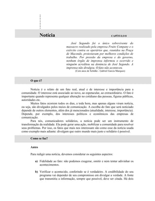 .
               .
               .
               .
               .
               .
               .
               .
               .
               Notícia                                                      CAPÍTULO 8

                                        José Segundo foi o único sobrevivente do
                                    massacre realizado pela empresa Fruits Company e o
                                    exército contra os operários que, reunidos na Praça
                                    de Macondo, protestavam por melhores condições de
                                    trabalho. Por pressão da empresa e do governo,
                                    nenhum órgão de imprensa informou o ocorrido e
                                    ninguém acreditou na denúncia de José Segundo. A
                                    imprensa não divulgou. O fato não aconteceu.
                                           (Cem anos de Solidão - Gabriel Garcia Marques)


       O que é?

        Notícia é o relato de um fato real, atual e de interesse e importância para a
comunidade. O interesse está associado ao novo, ao espetacular, ao extraordinário. O fato é
importante quando representa qualquer alteração no cotidiano das pessoas, figuras públicas,
autoridades etc.
        Muitos fatos ocorrem todos os dias, a toda hora, mas apenas alguns viram notícia,
ou seja, são divulgados pelos meios de comunicação. A escolha do fato que será noticiado
depende de outros elementos, além dos já mencionados (atualidade, interesse, importância).
Depende, por exemplo, dos interesses políticos e econômicos das empresas de
comunicação.
        Para nós, comunicadores solidários, a notícia pode ser um instrumento de
transformação da realidade. Ela pode gerar uma ação, mobilizar a comunidade para resolver
seus problemas. Por isso, os fatos que mais nos interessam são como esse da notícia usada
como exemplo mais adiante: divulgam que outro mundo mais justo e solidário é possível.

       Como se faz?

       Antes

       Para redigir uma notícia, devemos considerar os seguintes aspectos:

          a) Fidelidade ao fato: não podemos exagerar, omitir e nem tentar adivinhar os
             acontecimentos.

          b) Verificar o acontecido, conferindo se é verdadeiro. A credibilidade do seu
             programa vai depender de seu compromisso em divulgar a verdade. A fonte
             que transmitiu a informação, sempre que possível, deve ser citada. Há dois
 