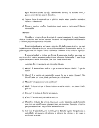 tipos de fontes: direta, ou seja, a testemunha do fato; e a indireta, isto é, a
       pessoa soube do fato através de outros.

   c) Separar fatos de comentários: o público precisa saber quando é notícia e
      quando é comentário.

   d) Recorrer a outras versões: é necessário ouvir todas as partes envolvidas no
      acontecido.

   Durante

       No rádio, a primeira frase da notícia é a mais importante, é a que chama a
atenção do ouvinte para ouvir o restante. As outras são complemento da informação
e também precisam apresentar novidades.

       Essa introdução deve ser breve e simples. Os dados mais atrativos ou mais
importantes da informação devem ser repetidos através do desenrolar da notícia. As
palavras precisam ser simples, claras e objetivas. Devemos evitar o uso de adjetivos.

        É possível redigir a notícia em forma de uma nota simples, que pode ser
escrita em dois ou três pequenos parágrafos de até quatro linhas cada. O ideal é que
sejam frases em forma de manchetes, com duas linhas no máximo.

       A notícia deve responder a seis perguntas básicas:

   a) O que? É a essência da notícia: o que aconteceu? O que foi dito? O que foi
      feito?

   b) Quem? É o sujeito do acontecido: quem fez ou a quem fizeram? São
      identificados por nome, idade, profissão, procedência etc.

   c) Quando? Em que dia ou hora aconteceu?

   d) Onde? O lugar em que o fato aconteceu ou vai acontecer: rua, casa, cidade,
      país etc.

   e) Por quê? O motivo do fato ter acontecido.

   f) Como? É a maneira como tudo aconteceu.

   g) Durante a redação da notícia, responder a estas perguntas ajuda bastante,
      mas isso não significa que todas precisam ter respostas. As quatro primeiras
      perguntas devem ser respondidas necessariamente.

   h) Em caso de catástrofes, por exemplo, pode demorar alguns dias para que as
      autoridades divulguem oficialmente o número de vítimas e, às vezes, o
      motivo do ocorrido.
 