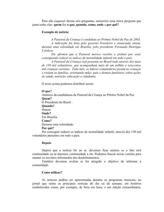 Para não esquecer dessas seis perguntas, memorize uma única pergunta que
junta todas elas: quem fez o que, quando, como, onde e por quê?

       Exemplo de notícia:

               A Pastoral da Criança é candidata ao Prêmio Nobel da Paz de 2003.
               A indicação foi feita pelo governo brasileiro e anunciada ontem,
       durante uma solenidade em Brasília, pelo presidente Fernando Henrique
       Cardoso.
               Ele afirmou que a Pastoral merece receber o prêmio por estar
       conseguindo reduzir os índices de mortalidade infantil em todo o país.
               A Pastoral da Criança está presente no Brasil todo através dos mais
       de 150 mil voluntários, que acompanham mais de um milhão e seiscentas
       mil crianças carentes. Todo mês, os líderes comunitários pesam as crianças
       e visitam as famílias, orientando mães, pais e demais familiares sobre ações
       de saúde, nutrição, educação e cidadania.

       O texto acima podemos distribuir assim:

       O que?
       Anúncio da candidatura da Pastoral da Criança ao Prêmio Nobel da Paz.
       Quem?
       O Presidente do Brasil .
       Quando?
       Ontem.
       Onde?
       Em Brasília.
       Como?
       Durante uma solenidade.
       Por quê?
       Por conseguir reduzir os índices de mortalidade infantil, através dos 150 mil
voluntários presentes em todo o país.

       Depois

       Depois que a notícia for ao ar, devemos ficar atentos se o fato terá
continuidade ou se daremos continuidade a ele. Podemos buscar novas versões para
manter os ouvintes informados dos desdobramentos.
       Também devemos avaliar se foi atingido o objetivo de informar a
comunidade.

       Como utilizar?

       As notícias podem ser apresentadas durante os programas musicais; no
jornal que reúne as principais notícias do dia ou da semana; em horários
estabelecidos como, por exemplo, de hora em hora; e em edição extraordinária.
 