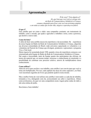 ..
  ..
  ..
  ..
  ..
  ..
  ..
  ..
  ..
             Apresentação
                                                       Ô de casa!? Tem alguém aí?
                                           Ah, que bom que você está aí, porque nós,
                                    da Rede de Comunicadores Solidários à Criança,
                        estamos chegando para ficar com você nas próximas páginas
               e em todas as ondas que levam vida, alegria e esperança no futuro.

O que é?
Esta cartilha quer ser como o rádio: uma companhia constante; um instrumento de
trabalho, como a enxada, que ajuda o agricultor a trabalhar a terra; como a pororoca,
que destrói e renova tudo.

Como foi feita?
A idéia de fazer uma cartilha nasceu da experiência e da necessidade. Da experiência
da nossa Equipe de Rádio da Rede de Comunicadores Solidários à Criança, adquirida
nas diversas comunidades do Brasil, onde estivemos capacitando os voluntários e as
voluntárias da Pastoral da Criança que divulgam, produzem e apresentam o programa
Viva a Vida local.
Muita riqueza foi acumulada desde 1998, quando a troca de experiência começou a ser
sistematizada pela Equipe de Rádio da Rede de Comunicadores Solidários à Criança.
Daí surgiu a necessidade, tanto da Equipe quanto dos participantes das oficinas, de
terem um material que, ao mesmo tempo, trouxesse o conhecimento já construído e a
possibilidade de continuar esse processo coletivo, através de multiplicadores desse
conhecimento.

Como utilizar?
Além de servir para auxiliar o seu trabalho, esta cartilha é um convite para que você se
torne um multiplicador. Por isso, cada capítulo traz dicas de como capacitar e, no final,
você encontrará sugestões de livros que poderão ajudá-lo nesta missão.

Mas a melhor forma de você utilizar esta cartilha é renovando-a a cada dia de trabalho,
tornando-a viva, dialogando com ela, acrescentando seu saber e experiência. Afinal,
como já dissemos, ela quer ser uma companheira nesta viagem pelas ondas do rádio e
não uma estátua de pedra.

Boa leitura e bom trabalho!
 