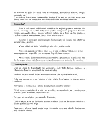 no mercado, no posto de saúde, com as autoridades, funcionários públicos, amigos,
namorados etc.
A importância de apresentar estes conflitos no rádio é que eles nos permitem conversar e
debater sobre cada um desses casos para tirar conclusões e melhorar a nossa vida.

Como se faz?

        Para se realizar um sociodrama é necessário um pequeno grupo de pessoas e uma
história, uma briga, um conflito. Pode ser um conflito entre pessoas que pensam diferente:
patrão e empregado, idoso e jovem, professor e aluno, pai e filho etc. São muitos os
conflitos que estão ao nosso redor, basta a gente prestar atenção.

       Escolher os atores para a representação; fazer com eles um esquema para a história e
gravar a briga, o conflito.

       Como a história é muito conhecida por eles, não é preciso ensaiar.

       Caso seja necessário dividir as cenas pode-se usar acordes de violão; esses efeitos
sonoros podem ser produzidos com os recursos disponíveis no momento.

       O sociodrama é um ótimo recurso para dinamizar a programação da emissora e para
dar-lhe leveza. Mas, o sociodrama serve, sobretudo, para motivar a atenção dos ouvintes.

Como capacitar?
Criar um clima de descontração para estimular a criatividade, fazendo exercícios de
relaxamento do corpo, aquecimento da voz, respiração;

Pedir que todos fechem os olhos e pensem num animal com o qual se identificam;

Pedir para imaginarem os movimentos, o olhar, o jeito de se locomover, sons do animal
escolhido;

Representar no meio da roda o animal e interagir com os outros ‘animais’;

Dividir o grupo em duplas, de acordo com o conflito entre os animais, por exemplo: gato e
cachorro, gato e passarinho, onça e cavalo etc.;

Encenar e gravar as brigas entre as duplas de animais;

Ouvir as brigas, fazer um concurso e escolher a melhor. Cada um deve dizer o motivo da
escolha por uma ou outra briga.

Caso apareça alguma história muito longa, com muitas cenas que não são fundamentais
para a história, corte-as.
 
