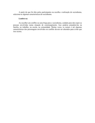 A partir do que foi dito pelos participantes na escolha e realização do sociodrama,
seleciona-se algumas características do sociodrama.

       Lembre-se:

        Ao escolher um conflito ou uma briga para o sociodrama, cuidado para não expor as
pessoas envolvidas numa situação de constrangimento. Isso poderia prejudicá-las na
família, no trabalho, na escola, na comunidade. Muitas vezes, os nomes e até algumas
características dos personagens envolvidos no conflito devem ser alterados para evitar que
isso ocorra.
 