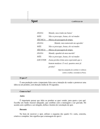 .
                 .
                 .
                 .
                 .
                 .
                 .
                 .
                 .
                     Spot                                                CAPÍTULO 10




                           JOANA:        Mamãe, meu irmão me bateu!
                           MÃE:          Não se preocupe, Joana, ele vai mudar.
                           TÉCNICA:      Música de passagem de tempo.
                           JOANA:               Mamãe, meu namorado me agrediu!
                           MÃE:          Não se preocupe, Joana, ele vai mudar.
                           TÉCNICA:      Música de passagem de tempo.
                           JOANA:        Mamãe, apanhei do meu marido!
                           MÃE:          Não se preocupe, Joana, ele vai mudar.
                           LOCUTOR:      Joana perdeu trinta anos esperando que o
                                         homem mudasse. E você, quantos anos já
                                         perdeu?
                                                     (Spot da campanha de combate à violência
                                                           contra a mulher, veiculada no Peru).


      O que é?

        É uma produção curta e impactante feita com a intenção de vender e promover uma
idéia ou um produto, com duração média de 30 segundos.


      Como se faz?

      Antes

       É importante pensar que idéia ou produto se quer vender, para quem e por quê.
Escolha um fundo musical adequado, que combine com a mensagem a ser gravada. De
acordo com o público a ser atingido, defina o horário de veiculação do spot.

      Durante

        Na hora de escrever o spot, utilizar o esquema dos quatro Cs: curta, concreta,
criativa e completa. Isto significa que a mensagem do spot é:
 