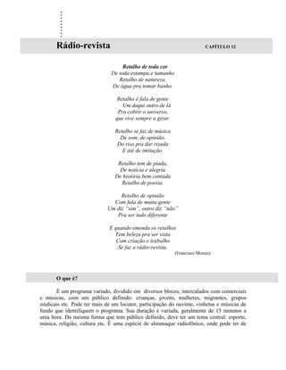 .
        .
        .
        .
        .
        .
        .
        .
        .
       Rádio-revista                                                      CAPÍTULO 12



                                    Retalho de toda cor
                               De toda estampa e tamanho
                                  Retalho de natureza,
                               De água pra tomar banho.

                                 Retalho é fala de gente
                                   Um daqui outro de lá
                                 Pra cobrir o universo,
                                que vive sempre a girar.

                                Retalho se faz de música
                                  De som, de opinião,
                                 Do riso pra dar risada
                                   E até de imitação.

                                 Retalho tem de piada,
                                  De notícia e alegria
                                De história bem contada
                                  Retalho de poesia.

                                  Retalho de opinião
                               Com fala de muita gente
                             Um diz “sim”, outro diz “não”
                                Pra ser tudo diferente

                              E quando emenda os retalhos
                                Tem beleza pra ser vista
                                 Com criação e trabalho
                                  Se faz a rádio-revista.
                                                           (Francisco Morais)




       O que é?

       É um programa variado, dividido em diversos blocos, intercalados com comerciais
e músicas, com um público definido: crianças, jovens, mulheres, migrantes, grupos
sindicais etc. Pode ter mais de um locutor, participação do ouvinte, vinhetas e músicas de
fundo que identifiquem o programa. Sua duração é variada, geralmente de 15 minutos a
uma hora. Da mesma forma que tem público definido, deve ter um tema central: esporte,
música, religião, cultura etc. É uma espécie de almanaque radiofônico, onde pode ter de
 