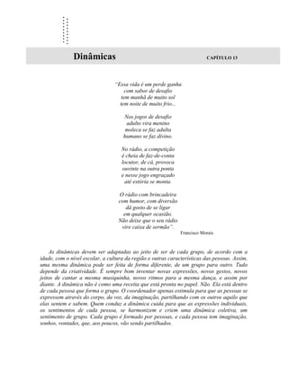 ..
         ..
         ..
         ..
         ..
         ..
         ..
         ..
         ..
              Dinâmicas                                                   CAPÍTULO 13




                                 “Essa vida é um perde ganha
                                      com sabor de desafio
                                    tem manhã de muito sol
                                   tem noite de muito frio...

                                    Nos jogos de desafio
                                     adulto vira menino
                                     moleca se faz adulta
                                    humano se faz divino.

                                    No rádio, a competição
                                    é cheia de faz-de-conta
                                    locutor, de cá, provoca
                                    ouvinte na outra ponta
                                    e nesse jogo engraçado
                                     até estória se monta.

                                  O rádio com brincadeira
                                  com humor, com diversão
                                     dá gosto de se ligar
                                    em qualquer ocasião.
                                  Não deixe que o seu rádio
                                   vire caixa de sermão”.
                                                              Francisco Morais



    As dinâmicas devem ser adaptadas ao jeito de ser de cada grupo, de acordo com a
idade, com o nível escolar, a cultura da região e outras características das pessoas. Assim,
uma mesma dinâmica pode ser feita de forma diferente, de um grupo para outro. Tudo
depende da criatividade. É sempre bom inventar novas expressões, novos gestos, novos
jeitos de cantar a mesma musiquinha, novos ritmos para a mesma dança, e assim por
diante. A dinâmica não é como uma receita que está pronta no papel. Não. Ela está dentro
de cada pessoa que forma o grupo. O coordenador apenas estimula para que as pessoas se
expressem através do corpo, da voz, da imaginação, partilhando com os outros aquilo que
elas sentem e sabem. Quem conduz a dinâmica cuida para que as expressões individuais,
os sentimentos de cada pessoa, se harmonizem e criem uma dinâmica coletiva, um
sentimento de grupo. Cada grupo é formado por pessoas, e cada pessoa tem imaginação,
sonhos, vontades, que, aos poucos, vão sendo partilhados.
 