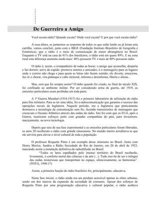 .
        .
        .
        .
        .
        .
        .
        .
        .
        De Guerreiro a Amigo
       Você escuta rádio? Quando escuta? Onde você escuta? E por que você escuta rádio?

        A essa altura, se juntarmos as respostas de todos os que estão lendo ou já leram esta
cartilha, vamos concluir, junto com o IBGE (Fundação Instituto Brasileiro de Geografia e
Estatística), que o rádio é o meio de comunicação de maior abrangência no Brasil.
Enquanto a TV está na casa de 81% dos brasileiros, o rádio está em quase 89%. E na zona
rural esta diferença aumenta ainda mais: 48% possuem TV e mais de 80% possuem rádio.

         O rádio é, assim, o companheiro de todas as horas; o amigo que aconselha, desperta
e faz dormir; serve de cupido: promove amores e amizades; é o mensageiro para os lugares
onde o correio não chega e para quem as letras não fazem sentido; ele diverte, emociona,
faz rir e chorar, vira palanque e cabo eleitoral, informa e desinforma, liberta e aliena...

       Mas, será que foi sempre assim? O rádio quando foi criado, no final do século XIX,
foi confinado ao ambiente militar. Por ser considerado arma de guerra, até 1919, as
emissões particulares eram proibidas em toda parte.

        A 1ª Guerra Mundial (1914-1917) foi o primeiro laboratório de utilização do rádio
para fins militares. Para se ter uma idéia, foi a radiocomunicação que garantiu o sucesso das
operações navais da Inglaterra. Naquele período, era a Inglaterra que praticamente
dominava a tecnologia da comunicação sem fio, fazendo transmissões de mensagens que
cruzavam o Oceano Atlântico através das ondas do rádio. Isto fez com que os EUA, após a
Guerra, reunissem esforços junto com grandes companhias do país, para investirem,
maciçamente, na nova tecnologia.

        Depois que saiu de sua fase experimental e as emissões particulares foram liberadas,
os anos 20 receberam o rádio com grande entusiasmo. No mundo inteiro acreditava-se que
ele serviria para elevar o nível cultural de toda a população.

       O professor Roquette Pinto é um exemplo desse otimismo no Brasil. Junto com
Henry Morize, fundou a Rádio Sociedade do Rio de Janeiro, em 20 de abril de 1923,
marcando assim a instalação definitiva da radiodifusão no Brasil:
            “Todos os lares espalhados pelo imenso território do Brasil receberão,
     livremente, o conforto moral das ciências e da arte (...). Tudo isso há de ser o milagre
     das ondas misteriosas que transportam no espaço, silenciosamente, as harmonias”.
     (TOTA, 1990:17)

       Assim, a primeira função do rádio brasileiro foi, principalmente, educativa.

      Nesta fase inicial, o rádio ainda era um produto acessível apenas às elites urbanas,
sendo um dos marcos da expansão da sociedade de consumo. Apesar dos esforços de
Roquette Pinto por uma programação educativa e cultural popular, o rádio acabava
 