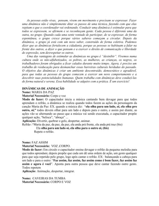 As pessoas estão vivas, pensam, vivem em movimento e precisam se expressar. Fazer
uma dinâmica não é simplesmente ditar os passos de uma técnica, fazendo com que elas
repitam o que o coordenador vai ordenando. Conduzir uma dinâmica é estimular para que
todos se expressem, se afirmem e se reconheçam gente. Cada pessoa é diferente uma da
outra, no grupo. Quando cada uma sente vontade de participar, de se expressar, de forma
espontânea, o grupo cresce porque vários saberes começam a circular. Depois da
dinâmica, o grupo já está com um novo saber, construído de forma coletiva. Podemos
dizer que as dinâmicas fortalecem a cidadania, porque as pessoas se habituam a falar na
frente dos outros, a dizer o que pensam e a exercer o direito de comunicação e liberdade
de expressão, sem desrespeitar os outros.
    Uma das vantagens de estimular as dinâmicas no grupo é “desinibir”. Vivemos numa
cultura onde os não-alfabetizados, os pobres, as mulheres, as crianças, os negros, os
trabalhadores foram obrigados a ficar calados durante muito tempo. Agora, é preciso um
trabalho de reeducação para desmanchar essas barreiras culturais herdadas do passado.
O objetivo das dinâmicas é criar um ambiente descontraído, democrático e agradável,
para que todas as pessoas do grupo comecem a exercer um novo comportamento e a
descobrir suas potencialidades humanas. Quem trabalha com dinâmicas deve conduzí-las
de forma natural e serena. Essa habilidade se adquire com a prática. É um exercício!

DINÂMICAS DE ANIMAÇÃO
Nome: MARIA DA PAZ
Material Necessário: Corpo e voz
Modo de fazer: O capacitador inicia a música cantando bem devagar para que todos
aprendam o refrão, a dinâmica se realiza quando todos fazem as ações da personagem da
canção Maria da Paz: EX. quando a música diz: “ela olha para um lado, oi, ela olha pro
outro, oi,” todos devem olhar para um lado e depois para o outro, e assim por diante, as
ações vão se alternando ao passo que a música vai sendo executada, o capacitador propõe
qualquer ação, “belisca”, “abraça” ...
Aplicação: Divertir, quebrar o gelo, despertar, animar.
Refrão :“Maria da paz, da paz, da paz, ela anda prá frente, ela anda prá traz (bis)
           Ela olha para um lado oi, ela olha para o outro oi, (bis)
          Repete o refrão.


Nome: FAZ ASSIM
Material Necessário: VOZ ,CORPO.
Modo de fazer: Em círculo o capacitador ensina devagar o refrão da pequena melodia para
que todos aprendam; depois propõe que cada um dê uma ordem de ação, um gesto qualquer
para que seja repetido pelo grupo, logo após cantar o refrão. EX: balançando a cabeça para
um lado e para o outro: “Faz assim, faz assim, faz assim como é bom fazer, faz assim faz
assim e agora é você”. Aponta para outra pessoa que deve cantar fazendo outro gesto.
Todos repetem
Aplicação: Animação, despertar, integrar.

Nome: CAVEIRAS DA TUMBA
Material Necessário: CORPO E VOZ
 