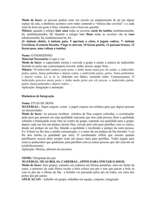 Modo de fazer: as pessoas podem estar em círculo ou simplesmente de pé em algum
espaço da sala, a dinâmica acontece com todos cantando a “música das caveiras” e a cada
sinal de hora um gesto é feito, rimando com a hora em questão:
Música: quando o relógio bate uma todas as caveiras saem da tumba, tumbalacatumba,
bá, tumbalacatumba, bá/ Quando o relógio bate Duas todas as caveiras vão às ruas
tubalacatumba, bá, tumbalacatum ba, bá...
(3- imitam chinês, 4 imitam pato, 5 apertam o cinto, 6 jogam xadrez, 7- imitam
Gretchem, 8 comem biscoito, 9 logo se movem, 10 fazem pastéis, 11-passam bronze, 12
fazem pose, uma voltam a tumba)

Nome: O INDIOZINHO
Material Necessário: Corpo e voz
Modo de fazer: o capacitador ensina e convida o grupo a cantar a música do indiozinho
fazendo as ações que a personagem executa: andar, pescar, pegar fruta...
Música: ‘O indiozinho andava pela mata, e tinha muita mata pra ele andar, o indiozinho
pulou, pulou, bateu palminhas e depois rodou, o indiozinho pulou, pulou bateu palminhas
e depois rodou. La ia la ia. (batendo nos lábios, imitando índio. Uuuuuuuuuuu). O
indiozinho pescava muito peixe e tinha muito peixe pra ele pescar, o indiozinho pulou,
pulou, bateu palminha e depois rodou ....
Aplicação: Integração e animação.

Dinâmicas de Integração

Nome: FITAS DE DONS
MATERIAL: Papel crepom, cortar o papel crepom em rolinhos para que depois possam
ser desenrolados.
Modo de fazer: As pessoas recebem rolinhos de fitas crepom coloridas, o coordenador
pede para que pensem em uma qualidade marcante que tem cada pessoa; dizer a qualidade
soltando e balançando essas fitas no centro do grupo, expondo sua qualidade para o grupo,
depois cada um tira um pedaço dessas fitas, circula pela sala para partilhar com os outros,
dando um pedaço da sua fita, falando a qualidade e recebendo o pedaço da outra pessoa.
Ex: Fulano eu lhe dou a minha comunicação, e o outro dá um pedaço da fita dizendo “e eu
lhe dou minha...(a qualidade que tem). O coordenador reflete que mesmo quando
partilhamos nossos dons sempre resta um pouco mais para partilhar. Todos jogam para
cima os pedacinhos que ganharam, para partilhar com as outras pessoas que não estavam ali
(simbolicamente).
Aplicação: Mística, abertura do encontro.

NOME: Olimpíada dos pés
MATERIAL: DUAS BOLAS, CADEIRAS , APITO PARA INICIAR O JOGO.
Modo de fazer: dois grupos, sentados em cadeiras em fileiras paralelas, uma em frente da
outra, o primeiro de cada fileira recebe a bola coloca nos pés e tem que passar a bola só
com os pés ate o último da fila, a bolinha vai passando pelos pés de todos, em cima dos
peitos dos pés juntos
APLICAÇAO: - trabalho em grupo, trabalhar em equipe, conjunto, integração.
 