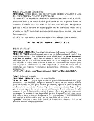 NOME: CASAMENTO DOS BICHOS
MATERIAL: FOTOS, DESENHOS, RECORTES DE BICHOS VARIADOS E AOS
PARES COLADOS EM PEDAÇOS DE CARTOLINA
MODO DE FAZER: O capacitador espalha pela sala as cartelas contendo fotos de animais,
sempre aos pares, e no número total de participantes, se tem 20 pessoas devem ser
espalhadas 20 cartelas, 10 de cada bicho, ou seja, duas vacas, dois gatos... O capacitador
pede que as pessoas levantem dos lugares peguem uma das cartelas que está no chão e
procure o seu par. Os pares devem conversar, se apresentar dizendo de onde vêm e o que
fazem na pastoral.
APLICACAO: Apresentar as pessoas, falar sobre as motivações para o curso, avaliar.

                     DINÂMICAS PARA INTRODUZIR O TEMA RÁDIO


NOME: CARTELAS
MATERIAL UTILIZADO: Tiras de cartolina colorida , hidrocor ou pincel atômico
MODO DE FAZER: o coordenador divide o grupo em duplas e cada dupla recebe 3 tiras
de cartolina e um pincel, essa dupla deve cochichar sobre o tema: Por que escutam radio,
o que buscam no rádio? Depois da conversa devem escrever uma palavra, em cada uma
das tarjetas, que descreva o que buscam no rádio e colocar em uma parede, escolhida para
este fim; todas as duplas fazem o mesmo. A partir daí o coordenador vai traçando junto
com o grupo as características do rádio organizando as faixas de acordo com as
semelhanças das respostas. Comunicação, entretenimento, informação, lazer, notícias,
companhia etc.
APLICAÇÃO: Iniciar o tema “Características do Rádio” ou “História do Rádio”.

NOME: Relógio do improviso
MATERIAL UTILIZADO: corpo, voz, um voluntário.
MODO DE FAZER: O grupo é organizado em um grande círculo; um voluntário do grupo
é convidado a ficar no centro. Cada pessoa em volta do círculo será uma emissora de rádio
(cada um escolhe a sua, uma que já exista ou que inventou), a pessoa do centro deverá girar
e indicar com o braço direito a “emissora” que irá ao ar no momento que ele parar. Gira,
para e aponta alguém do círculo, a pessoa imediatamente deverá iniciar uma locução
qualquer, só para de falar quando a pessoa do centro voltar a girar parando e apontando
outra pessoa. Se no momento que for escolhida a pessoa ficar em silêncio não conseguindo
falar nada, as outras pessoas do círculo devem fazer um barulho de Xiiiiiiiiiiiiiiiiiiiiiiiiiiii
indicando que a “Rádio está fora do ar”, até que o escolhido inicie a locução.
Aplicação: Introduzir o tema rádio, veículo de comunicação dinâmico, fácil de ser
realizado, trabalhar o improviso no rádio.
 