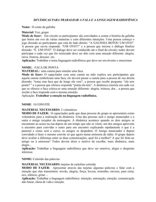 DINÂMICAS PARA TRABALHAR A FALA E A LINGUAGEM RADIOFÔNICA

Nome: O conto da galinha
Material: Voz, grupo
Modo de fazer: Em círculo os participantes são convidados a contar a história da galinha
que botou um ovo de várias maneiras e com diferentes intenções. Uma pessoa começa o
jogo dizendo ao participante que está do lado direito: “A GALINHA BOTOU UM OVO”.
A pessoa que ouviu responde: “UM OVO?!” e a pessoa que iniciou o diálogo finaliza
dizendo: “É. UM OVO”. O diálogo deve ser conduzido até o final do círculo; todos devem
participar e cada vez que for reiniciado deve ser dito com uma emoção diferente: alegria,
raiva, tristeza, descaso etc.
Aplicação: Trabalhar o tema linguagem radiofônica que deve ser envolvente e emocionar.

NOME: FACA DE PONTA
MATERIAL: uma caneta para simular uma faca.
Modo de fazer: O capacitador com uma caneta na mão explica aos participantes que
aquela caneta simbolizará uma faca, ele deverá passar a caneta para a pessoa de sua direita
dizendo: “toma esta faca que de longe ela vem”, a pessoa que recebe pergunta: “ela tem
ponta? ” e a pessoa que oferece responde “ponta ela tem”. A dinâmica consiste em cada vez
que se oferece a faca coloca-se uma emoção diferente: alegria, tristeza, dor... a pessoa que
recebe a faca responde com a mesma emoção.
Aplicação: Trabalhar a emoção na linguagem radiofônica.

NOME: O CONVITE
MATERIAL NECESSÁRIO: 2 voluntários
MODO DE FAZER: O capacitador pede que duas pessoas do grupo se apresentem como
voluntárias para a realização da dinâmica. Uma das pessoas será o amigo anunciador e a
outra o amigo receptor da mensagem. A dinâmica acontece quando os dois amigos se
encontram ao acaso na rua depois de um tempo que não se vêem; um dos amigos aproveita
o encontro para convidar o outro para um encontro explicando rapidamente o que é a
pastoral e como será o curso; os amigos se despedem. O Amigo anunciador é depois
convidado a fazer o mesmo convite só que agora numa emissora de rádio. O grupo depois
deve avaliar a diferença entre as duas comunicações, qual foi a melhor? A que foi feita ao
amigo ou à emissora? Todos devem dizer o motivo da escolha: mais dinâmica, mais
alegre...
Aplicação: Trabalhar a linguagem radiofônica que deve ser emotiva, alegre e despertar
interesse.

NOME: Colorido das palavras
MATERIAL NECESSARIO: tarjetas de cartolina colorida
MODO DE FAZER: Apresentar através das tarjetas algumas palavras e falar com a
emoção que elas transmitem: trovão, alegria, força, leveza, tristonho, raivoso, para cima,
eco, silêncio, gritar ...
Aplicação: Trabalhar a linguagem radiofônica: intenção, entonação, emoção, comunicação
não linear, cheia de vida e emoção.
 