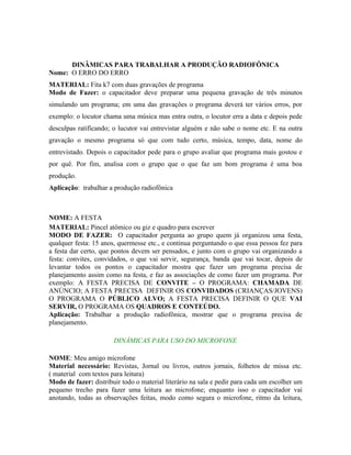 DINÂMICAS PARA TRABALHAR A PRODUÇÃO RADIOFÔNICA
Nome: O ERRO DO ERRO
MATERIAL: Fita k7 com duas gravações de programa
Modo de Fazer: o capacitador deve preparar uma pequena gravação de três minutos
simulando um programa; em uma das gravações o programa deverá ter vários erros, por
exemplo: o locutor chama uma música mas entra outra, o locutor erra a data e depois pede
desculpas ratificando; o lucutor vai entrevistar alguém e não sabe o nome etc. E na outra
gravação o mesmo programa só que com tudo certo, música, tempo, data, nome do
entrevistado. Depois o capacitador pede para o grupo avaliar que programa mais gostou e
por quê. Por fim, analisa com o grupo que o que faz um bom programa é uma boa
produção.
Aplicação: trabalhar a produção radiofônica



NOME: A FESTA
MATERIAL: Pincel atômico ou giz e quadro para escrever
MODO DE FAZER: O capacitador pergunta ao grupo quem já organizou uma festa,
qualquer festa: 15 anos, quermesse etc., e continua perguntando o que essa pessoa fez para
a festa dar certo, que pontos devem ser pensados, e junto com o grupo vai organizando a
festa: convites, convidados, o que vai servir, segurança, banda que vai tocar, depois de
levantar todos os pontos o capacitador mostra que fazer um programa precisa de
planejamento assim como na festa, e faz as associações de como fazer um programa. Por
exemplo: A FESTA PRECISA DE CONVITE – O PROGRAMA: CHAMADA DE
ANÚNCIO; A FESTA PRECISA DEFINIR OS CONVIDADOS (CRIANÇAS/JOVENS)
O PROGRAMA O PÚBLICO ALVO; A FESTA PRECISA DEFINIR O QUE VAI
SERVIR, O PROGRAMA OS QUADROS E CONTEÚDO.
Aplicação: Trabalhar a produção radiofônica, mostrar que o programa precisa de
planejamento.

                       DINÂMICAS PARA USO DO MICROFONE

NOME: Meu amigo microfone
Material necessário: Revistas, Jornal ou livros, outros jornais, folhetos de missa etc.
( material com textos para leitura)
Modo de fazer: distribuir todo o material literário na sala e pedir para cada um escolher um
pequeno trecho para fazer uma leitura ao microfone; enquanto isso o capacitador vai
anotando, todas as observações feitas, modo como segura o microfone, ritmo da leitura,
 